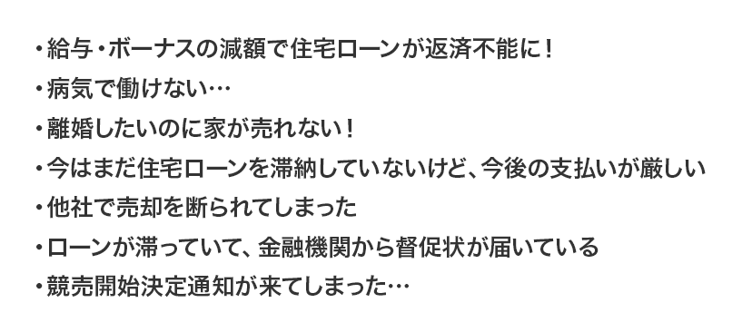 ・給与・ボーナスの減額で住宅ローンが返済不能に!
・病気で働けない…
・離婚したいのに家が売れない!
・今はまだ住宅ローンを滞納していないけど、今後の支払いが厳しい
・他社で売却を断られてしまった
・ローンが滞っていて、金融機関から督促状が届いている
・競売開始決定通知が来てしまった…