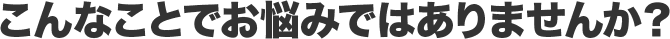 こんなことでお悩みではありませんか?